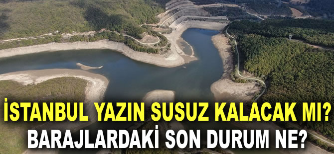 İstanbul yazın susuz kalacak mı? Barajlardaki son durum ne?