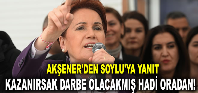 Akşener'den Soylu'ya yanıt: Kazandığımız takdirde darbe olacakmış hadi oradan!