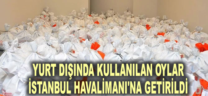 Yurt dışında kullanılan oylar İstanbul Havalimanı'na getirildi