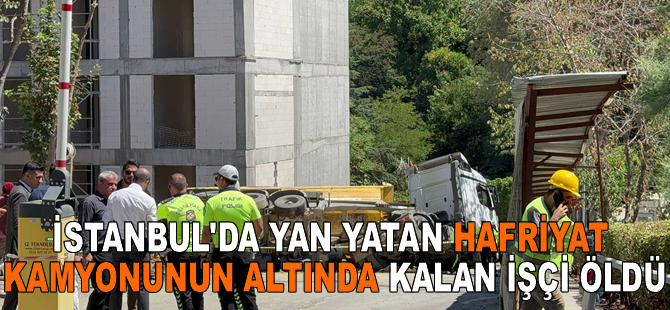 İstanbul'da yan yatan hafriyat kamyonunun altında kalan işçi öldü