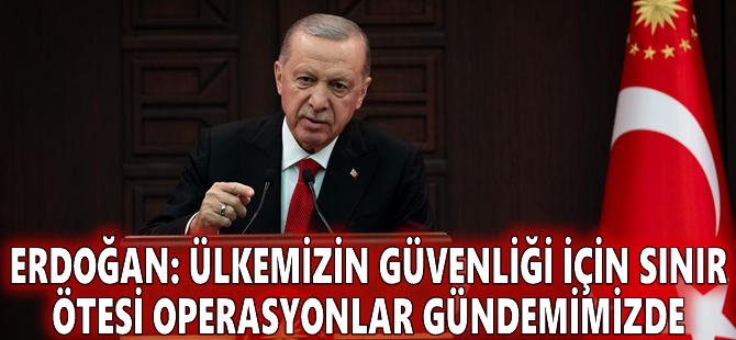 Erdoğan: Ülkemizin güvenliği için sınır ötesi operasyonlar gündemimizde