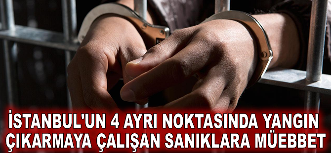 İstanbul'un 4 ayrı noktasında yangın çıkarmaya çalışan sanıklara müebbet